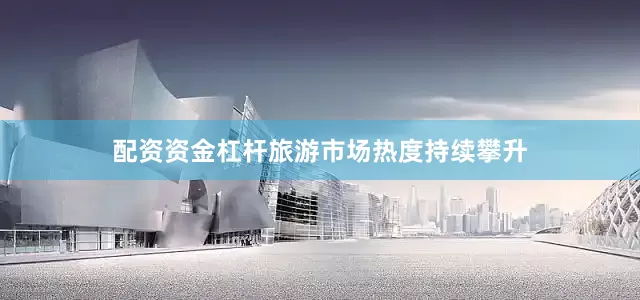 配资资金杠杆旅游市场热度持续攀升