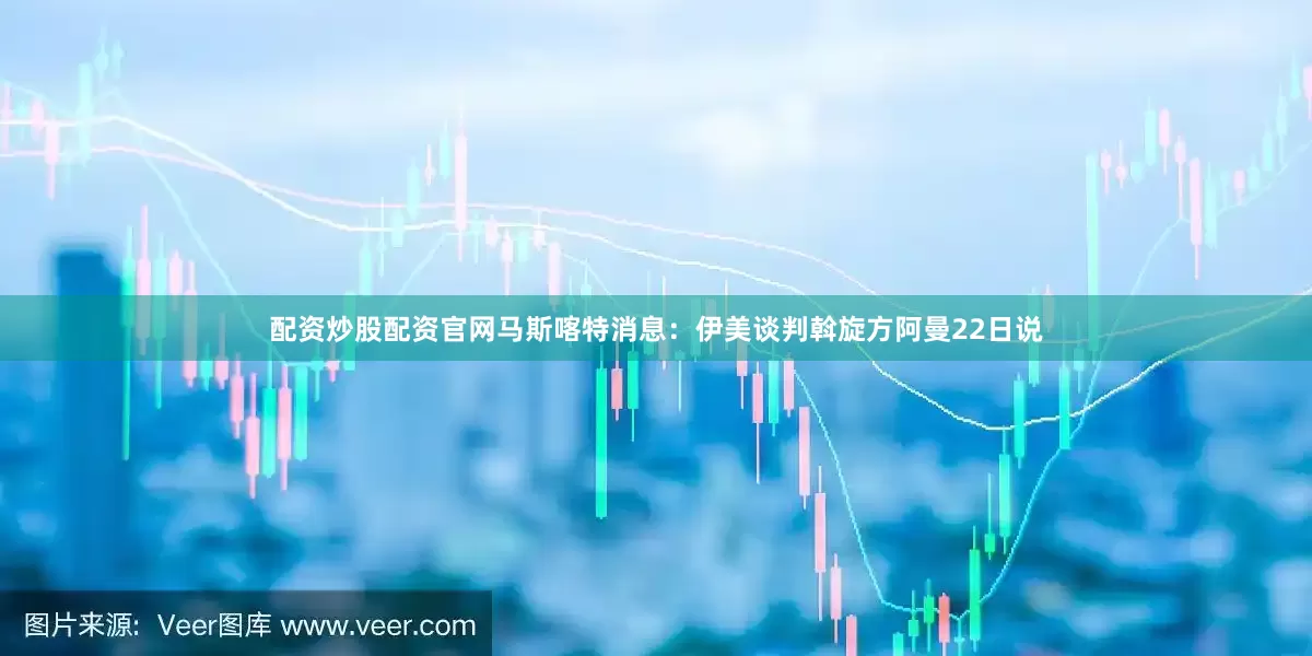 配资炒股配资官网马斯喀特消息：伊美谈判斡旋方阿曼22日说