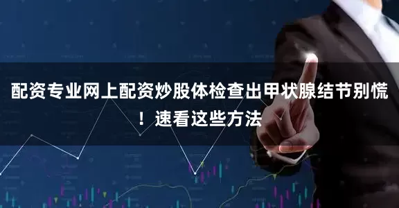 配资专业网上配资炒股体检查出甲状腺结节别慌！速看这些方法