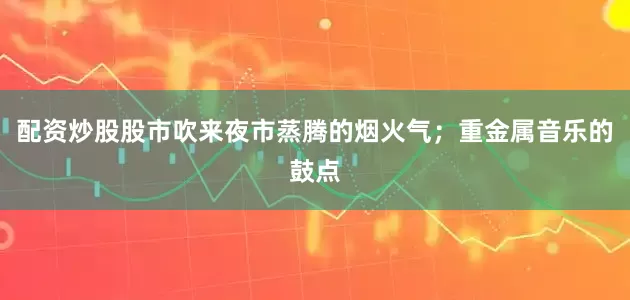配资炒股股市吹来夜市蒸腾的烟火气；重金属音乐的鼓点