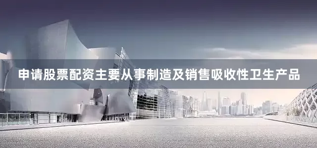 申请股票配资主要从事制造及销售吸收性卫生产品