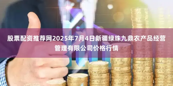 股票配资推荐网2025年7月4日新疆绿珠九鼎农产品经营管理有限公司价格行情
