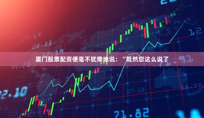 厦门股票配资便毫不犹豫地说：“既然您这么说了