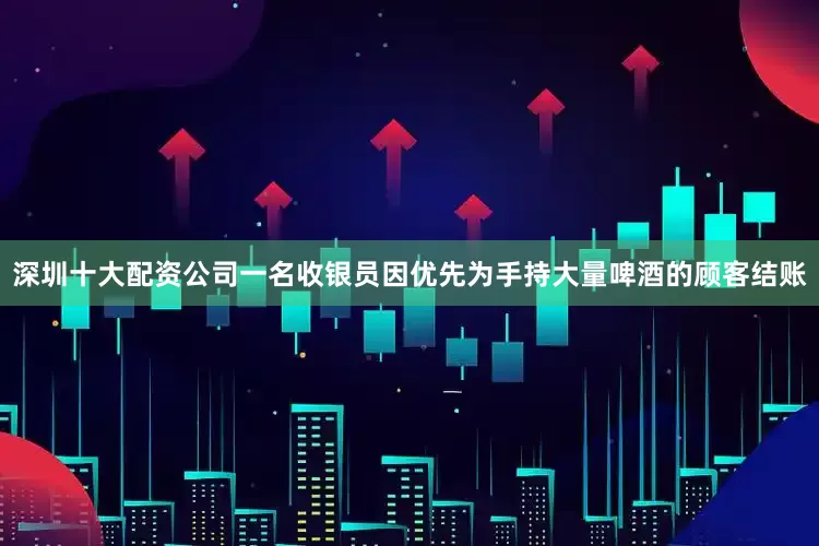 深圳十大配资公司一名收银员因优先为手持大量啤酒的顾客结账