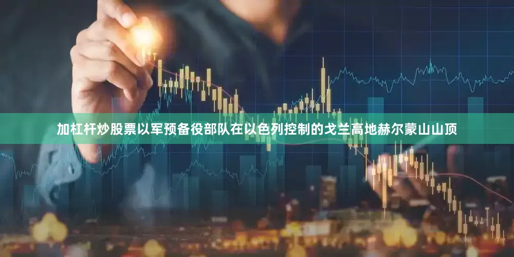 加杠杆炒股票以军预备役部队在以色列控制的戈兰高地赫尔蒙山山顶