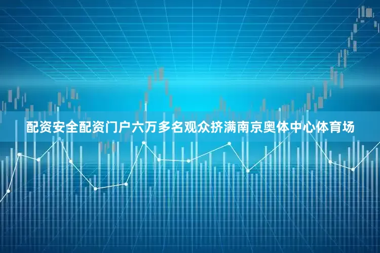配资安全配资门户六万多名观众挤满南京奥体中心体育场