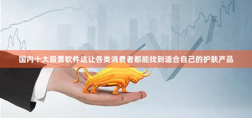 国内十大股票软件这让各类消费者都能找到适合自己的护肤产品