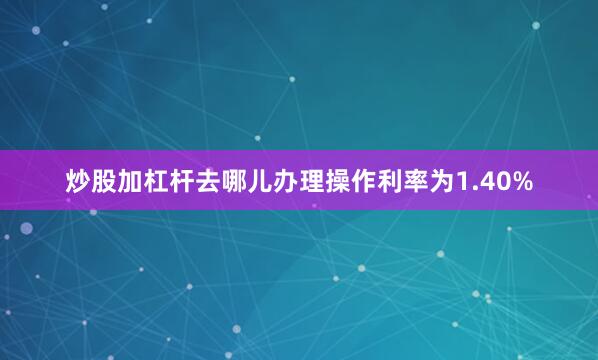 炒股加杠杆去哪儿办理操作利率为1.40%