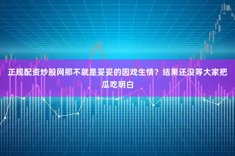 正规配资炒股网那不就是妥妥的因戏生情？结果还没等大家把瓜吃明白