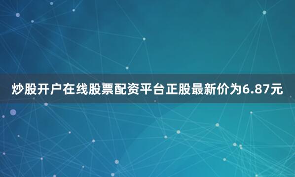 炒股开户在线股票配资平台正股最新价为6.87元