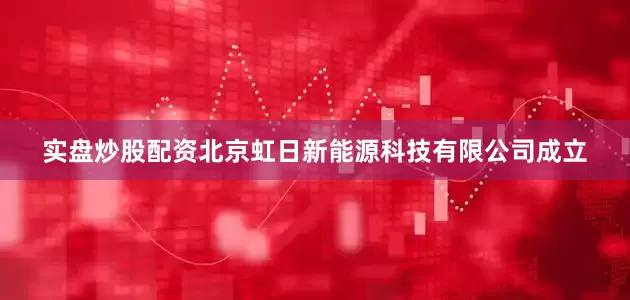 实盘炒股配资北京虹日新能源科技有限公司成立
