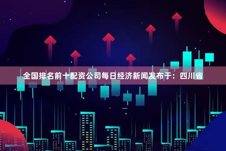 全国排名前十配资公司每日经济新闻发布于：四川省